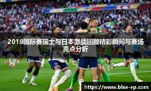 2018国际赛瑞士与日本激战回顾精彩瞬间与赛场亮点分析